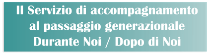 Il Servizio di accompagnamento  al passaggio generazionale Durante Noi / Dopo di Noi