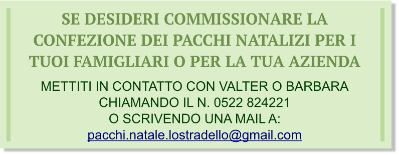 SE DESIDERI COMMISSIONARE LA CONFEZIONE DEI PACCHI NATALIZI PER I TUOI FAMIGLIARI O PER LA TUA AZIENDA  METTITI IN CONTATTO CON VALTER O BARBARA CHIAMANDO IL N. 0522 824221 O SCRIVENDO UNA MAIL A: pacchi.natale.lostradello@gmail.com