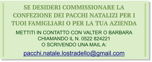 SE DESIDERI COMMISSIONARE LA CONFEZIONE DEI PACCHI NATALIZI PER I TUOI FAMIGLIARI O PER LA TUA AZIENDA  METTITI IN CONTATTO CON VALTER O BARBARA CHIAMANDO IL N. 0522 824221 O SCRIVENDO UNA MAIL A: pacchi.natale.lostradello@gmail.com